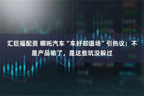 汇巨福配资 哪吒汽车“车好却退场”引热议:不是产品输了,是这些坑没躲过