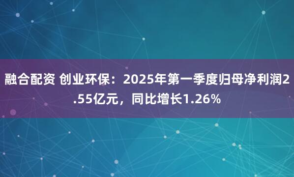 融合配资 创业环保：2025年第一季度归母净利润2.55亿元，同比增长1.26%