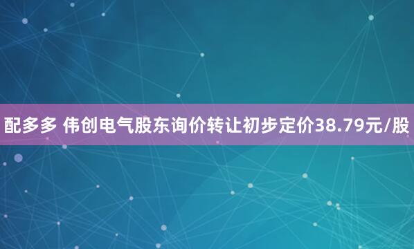 配多多 伟创电气股东询价转让初步定价38.79元/股
