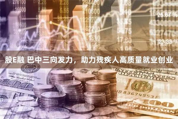 股E融 巴中三向发力,助力残疾人高质量就业创业