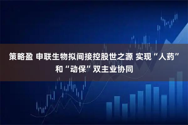 策略盈 申联生物拟间接控股世之源 实现“人药”和“动保”双主业协同