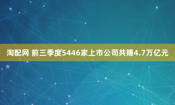 淘配网 前三季度5446家上市公司共赚4.7万亿元