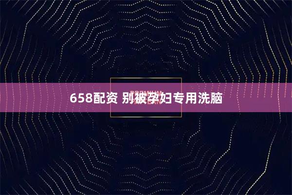 658配资 别被孕妇专用洗脑