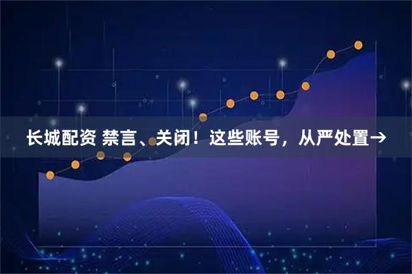 长城配资 禁言、关闭!这些账号,从严处置→