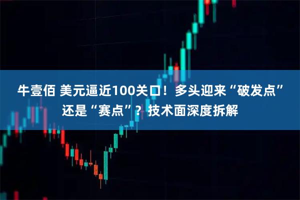 牛壹佰 美元逼近100关口！多头迎来“破发点”还是“赛点”？技术面深度拆解