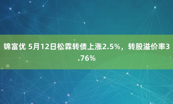 锦富优 5月12日松霖转债上涨2.5%，转股溢价率3.76%