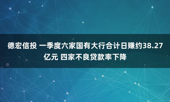 德宏信投 一季度六家国有大行合计日赚约38.27亿元 四家不良贷款率下降