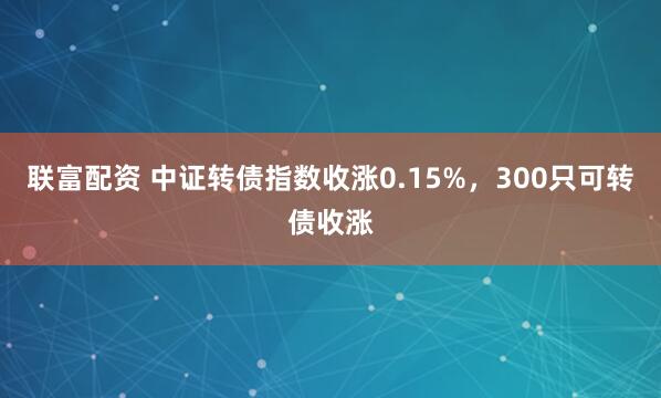联富配资 中证转债指数收涨0.15%,300只可转债收涨