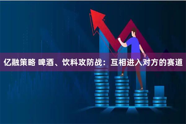 亿融策略 啤酒、饮料攻防战:互相进入对方的赛道