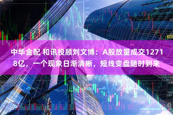 中华金配 和讯投顾刘文博：A股放量成交12718亿，一个现象日渐清晰，短线变盘随时到来