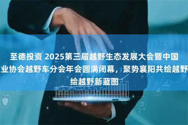 至德投资 2025第三届越野生态发展大会暨中国汽车工业协会越野车分会年会圆满闭幕,聚势襄阳共绘越野新蓝图