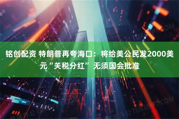 铭创配资 特朗普再夸海口：将给美公民发2000美元“关税分红” 无须国会批准