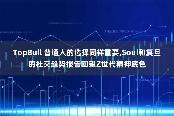 TopBull 普通人的选择同样重要,Soul和复旦的社交趋势报告回望Z世代精神底色