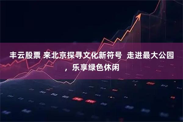丰云股票 来北京探寻文化新符号  走进最大公园，乐享绿色休闲