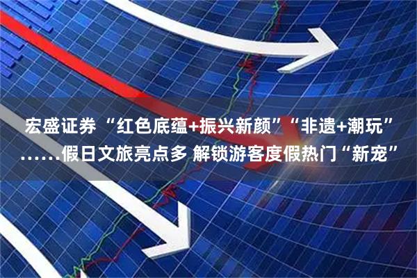 宏盛证券 “红色底蕴+振兴新颜”“非遗+潮玩”……假日文旅亮点多 解锁游客度假热门“新宠”