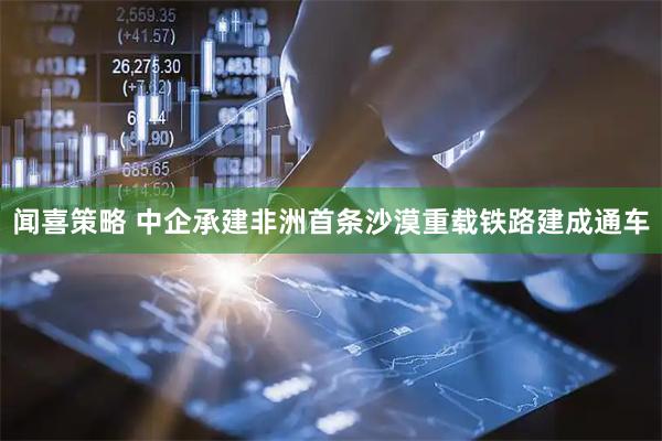 闻喜策略 中企承建非洲首条沙漠重载铁路建成通车