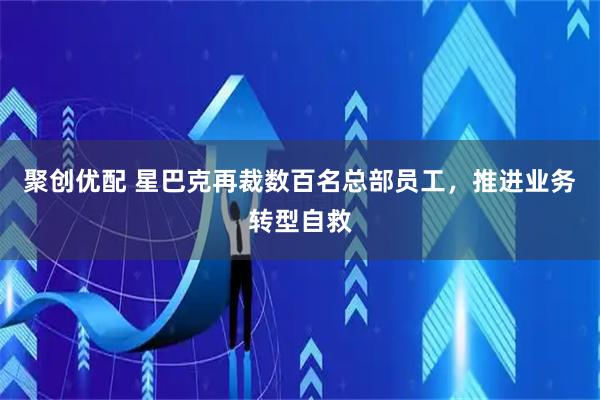 聚创优配 星巴克再裁数百名总部员工，推进业务转型自救