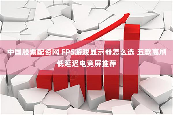 中国股票配资网 FPS游戏显示器怎么选 五款高刷低延迟电竞屏推荐