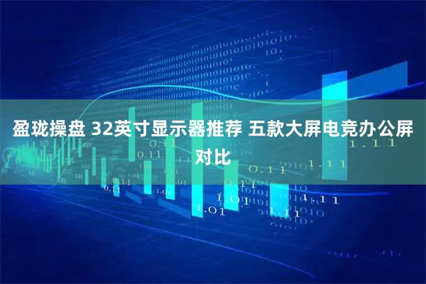 盈珑操盘 32英寸显示器推荐 五款大屏电竞办公屏对比