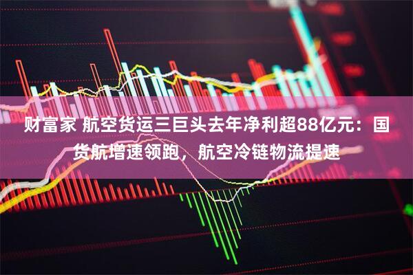 财富家 航空货运三巨头去年净利超88亿元：国货航增速领跑，航空冷链物流提速