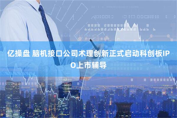 亿操盘 脑机接口公司术理创新正式启动科创板IPO上市辅导